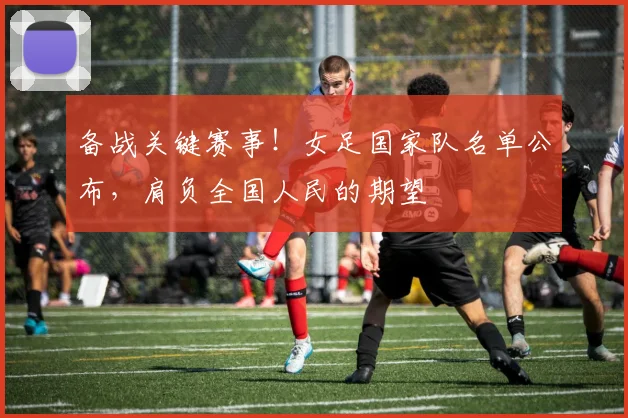 备战关键赛事！女足国家队名单公布，肩负全国人民的期望