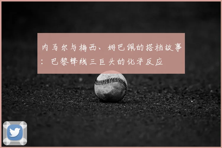 内马尔与梅西、姆巴佩的搭档故事：巴黎锋线三巨头的化学反应