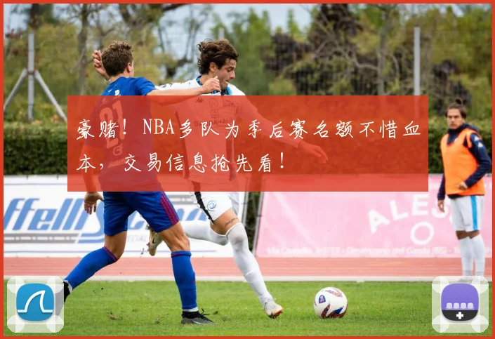 豪赌!NBA多队为季后赛名额不惜血本,交易信息抢先看!