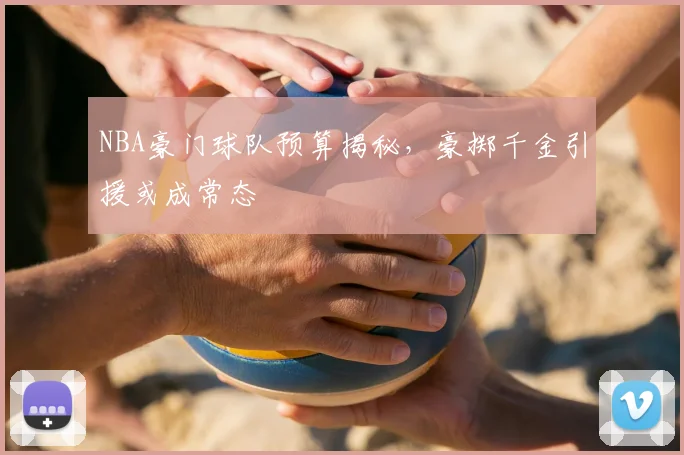 NBA豪门球队预算揭秘，豪掷千金引援或成常态