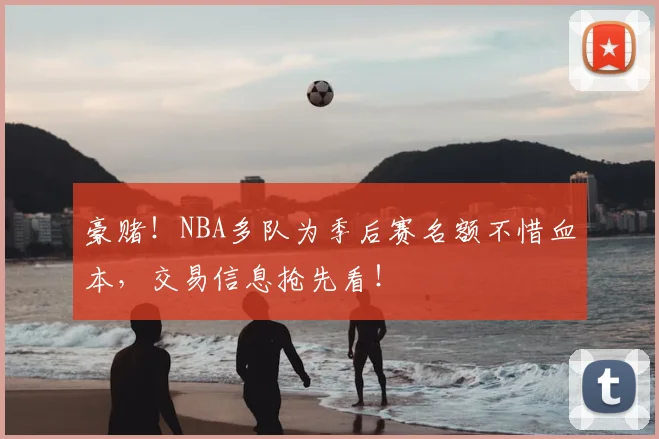 豪赌!NBA多队为季后赛名额不惜血本,交易信息抢先看!