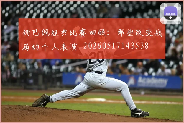 姆巴佩经典比赛回顾:那些改变战局的个人表演_20260517143538