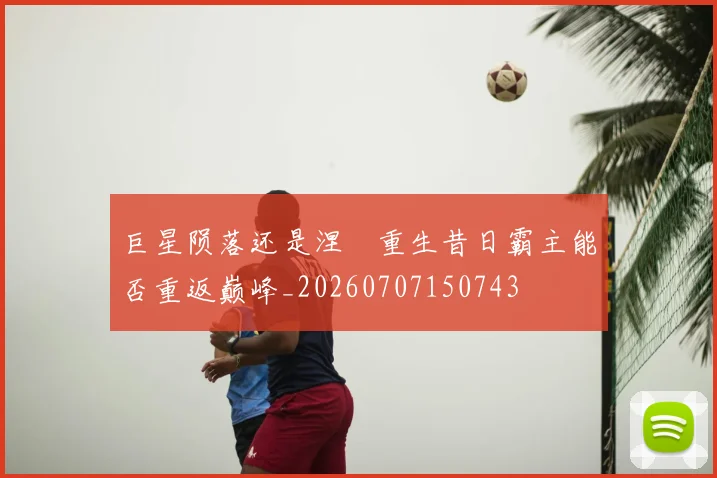 巨星陨落还是涅槃重生昔日霸主能否重返巅峰_20260707150743