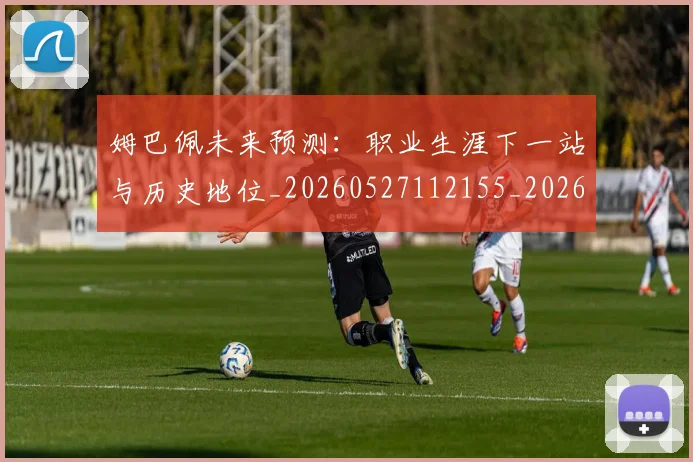姆巴佩未来预测:职业生涯下一站与历史地位_20260527112155_20260707024031