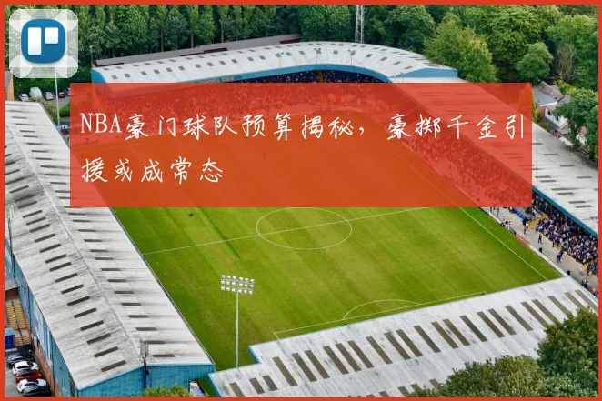 NBA豪门球队预算揭秘，豪掷千金引援或成常态