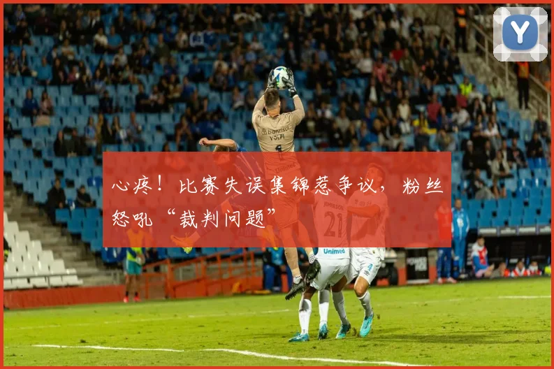 心疼!比赛失误集锦惹争议,粉丝怒吼“裁判问题”