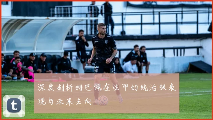 深度剖析姆巴佩在法甲的统治级表现与未来去向