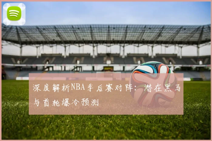深度解析NBA季后赛对阵：潜在黑马与首轮爆冷预测