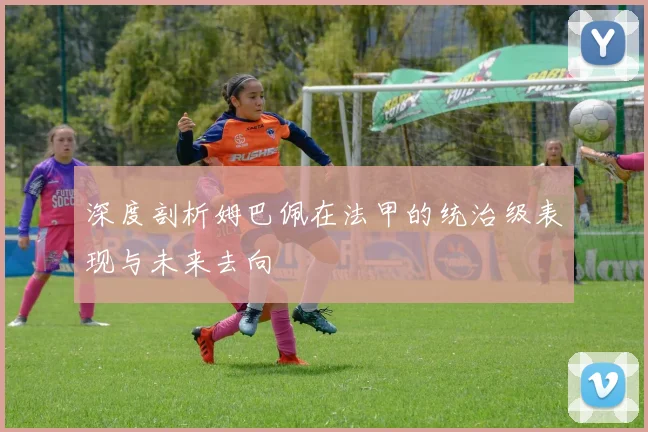 深度剖析姆巴佩在法甲的统治级表现与未来去向