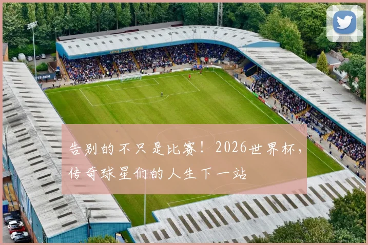 告别的不只是比赛!2026世界杯,传奇球星们的人生下一站