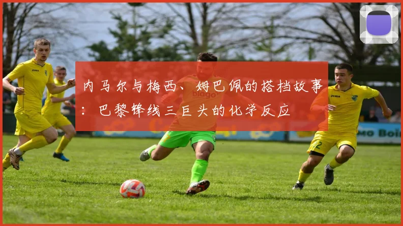 内马尔与梅西、姆巴佩的搭档故事:巴黎锋线三巨头的化学反应