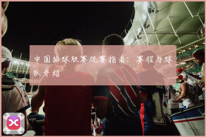 中国排球联赛观赛指南：赛程与球队介绍