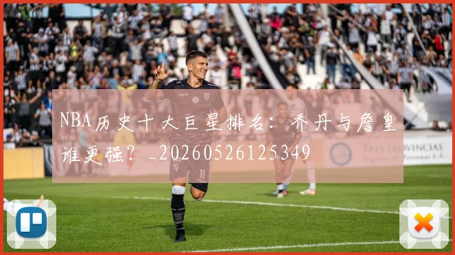 NBA历史十大巨星排名:乔丹与詹皇谁更强?_20260526125349