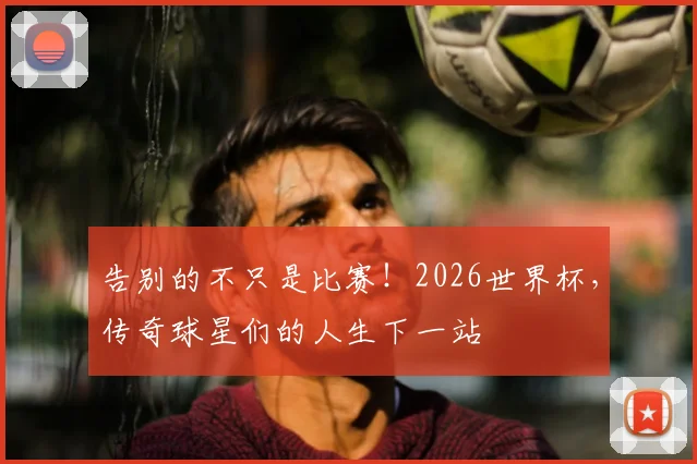 告别的不只是比赛!2026世界杯,传奇球星们的人生下一站