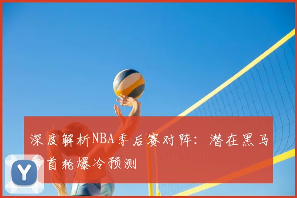 深度解析NBA季后赛对阵:潜在黑马与首轮爆冷预测