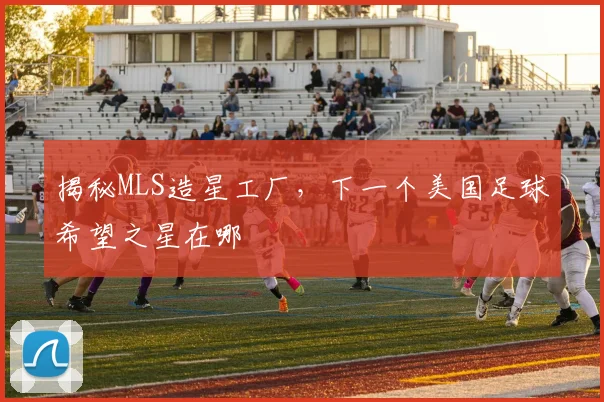 揭秘MLS造星工厂,下一个美国足球希望之星在哪