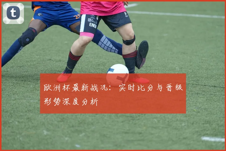 欧洲杯最新战况:实时比分与晋级形势深度分析
