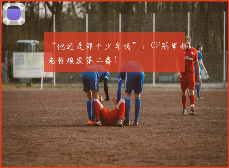 “他还是那个少年吗”，CF冠军杯老将焕发第二春！