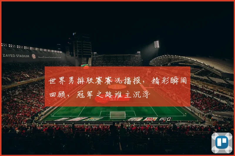 世界男排联赛赛况播报,精彩瞬间回顾,冠军之路谁主沉浮