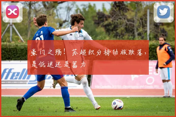 豪门之殇!苏超积分榜劲旅跌落,是低迷还是蓄力