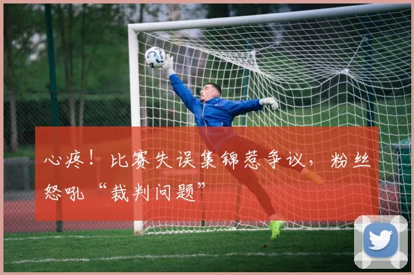心疼！比赛失误集锦惹争议，粉丝怒吼“裁判问题”